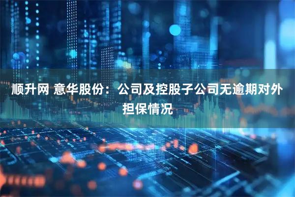 顺升网 意华股份：公司及控股子公司无逾期对外担保情况