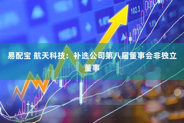 易配宝 航天科技：补选公司第八届董事会非独立董事