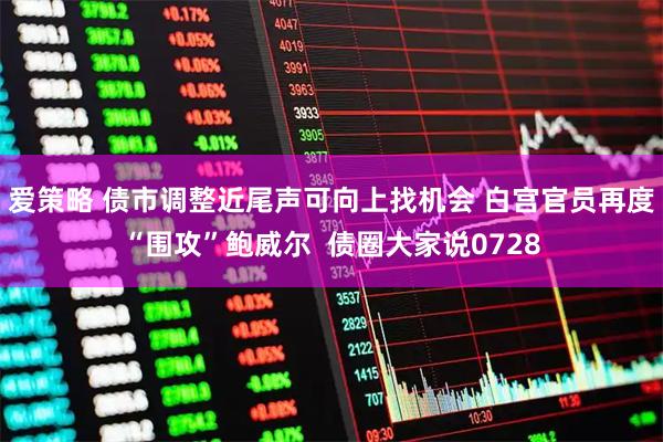爱策略 债市调整近尾声可向上找机会 白宫官员再度“围攻”鲍威尔  债圈大家说0728