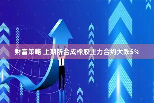 财富策略 上期所合成橡胶主力合约大跌5%
