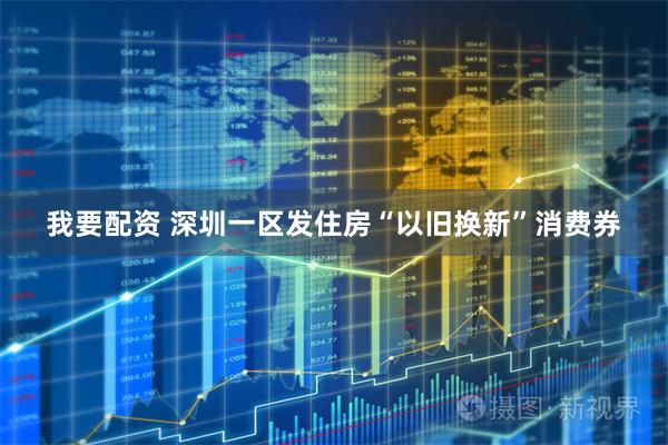 我要配资 深圳一区发住房“以旧换新”消费券