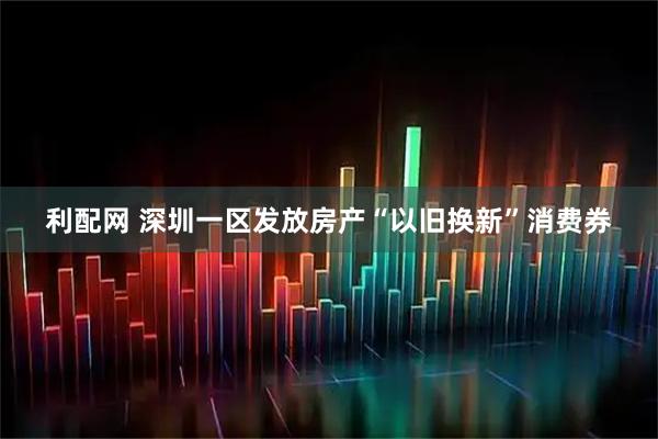 利配网 深圳一区发放房产“以旧换新”消费券