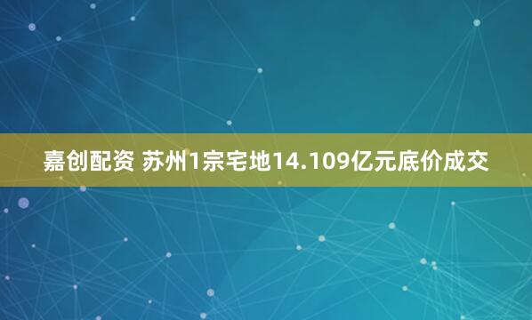嘉创配资 苏州1宗宅地14.109亿元底价成交