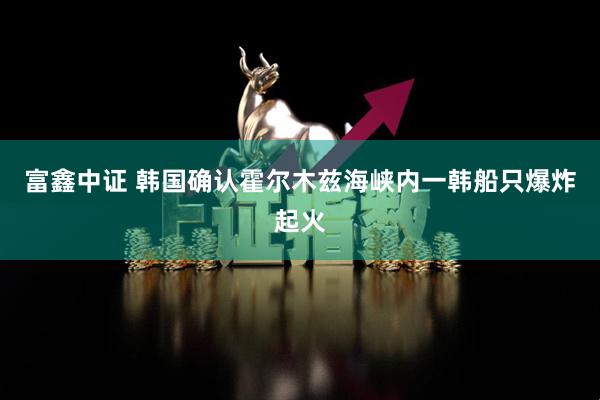 富鑫中证 韩国确认霍尔木兹海峡内一韩船只爆炸起火