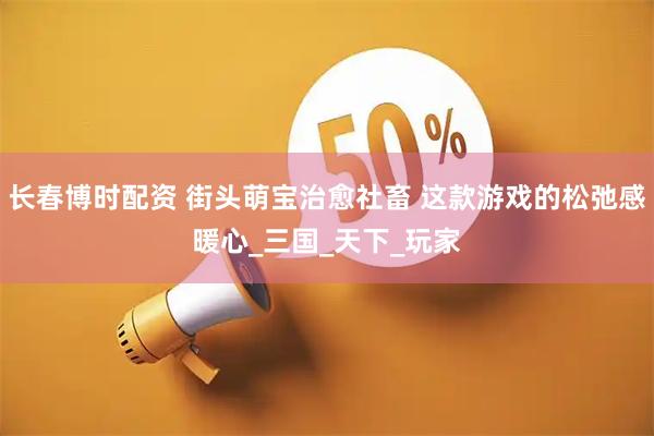 长春博时配资 街头萌宝治愈社畜 这款游戏的松弛感暖心_三国_天下_玩家