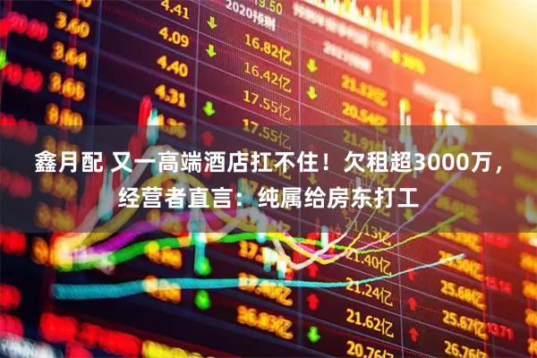 鑫月配 又一高端酒店扛不住！欠租超3000万，经营者直言：纯属给房东打工