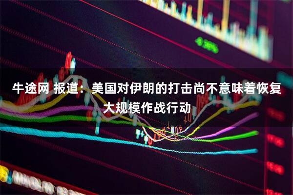 牛途网 报道：美国对伊朗的打击尚不意味着恢复大规模作战行动