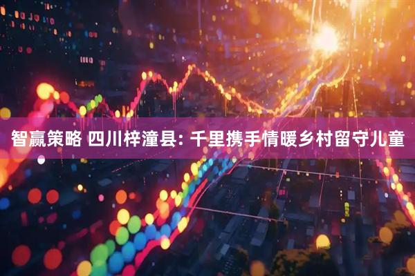 智赢策略 四川梓潼县: 千里携手情暖乡村留守儿童