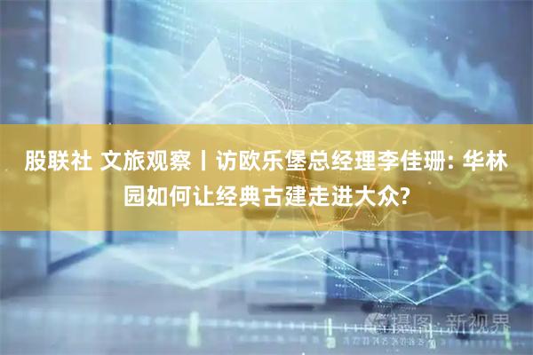 股联社 文旅观察丨访欧乐堡总经理李佳珊: 华林园如何让经典古建走进大众?